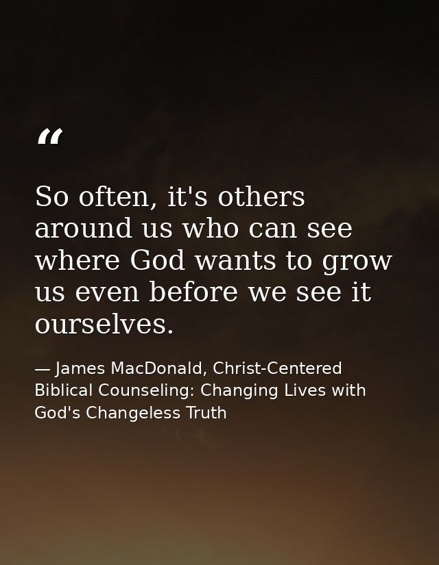 So often, it's others around us who can see where God wants to grow us even before we see it ourselves. — James MacDonald, Christ-Centered Biblical Counseling: Changing Lives with God's Changeless Truth