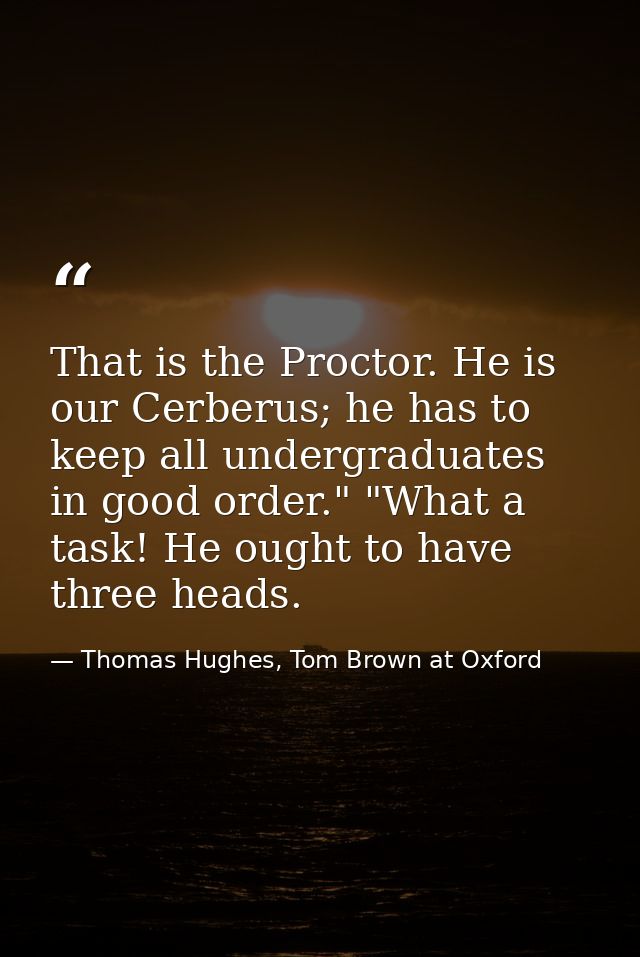 That is the Proctor. He is our Cerberus; he has to keep all undergraduates in good order." "What a task! He ought to hav — Thomas Hughes, Tom Brown at Oxford
