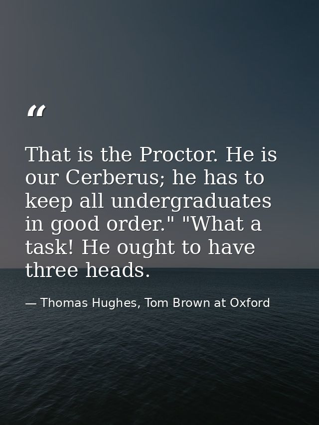 That is the Proctor. He is our Cerberus; he has to keep all undergraduates in good order." "What a task! He ought to hav — Thomas Hughes, Tom Brown at Oxford