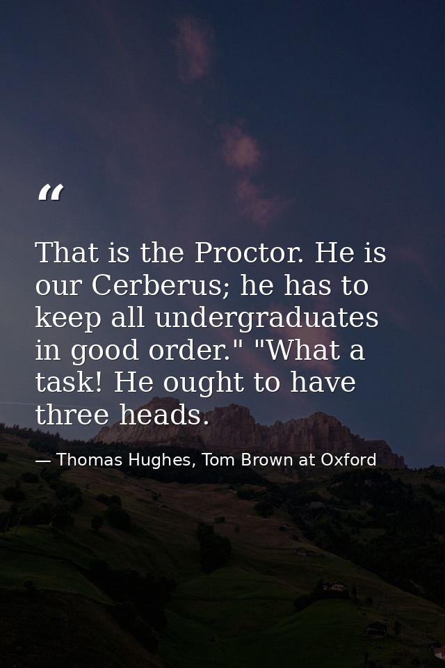 That is the Proctor. He is our Cerberus; he has to keep all undergraduates in good order." "What a task! He ought to hav — Thomas Hughes, Tom Brown at Oxford