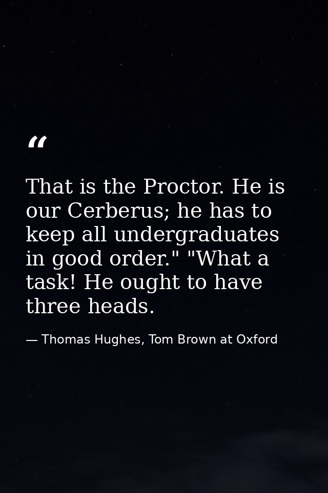 That is the Proctor. He is our Cerberus; he has to keep all undergraduates in good order." "What a task! He ought to hav — Thomas Hughes, Tom Brown at Oxford