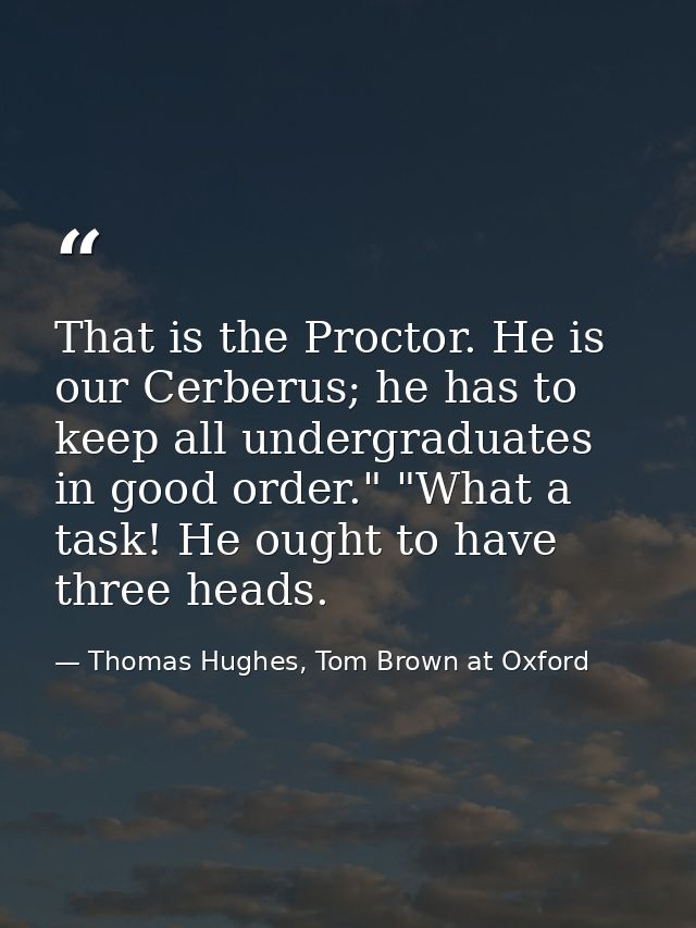 That is the Proctor. He is our Cerberus; he has to keep all undergraduates in good order." "What a task! He ought to hav — Thomas Hughes, Tom Brown at Oxford
