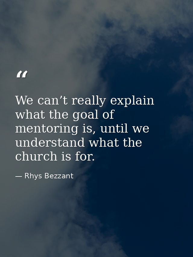 We can’t really explain what the goal of mentoring is, until we understand what the church is for. — Rhys Bezzant