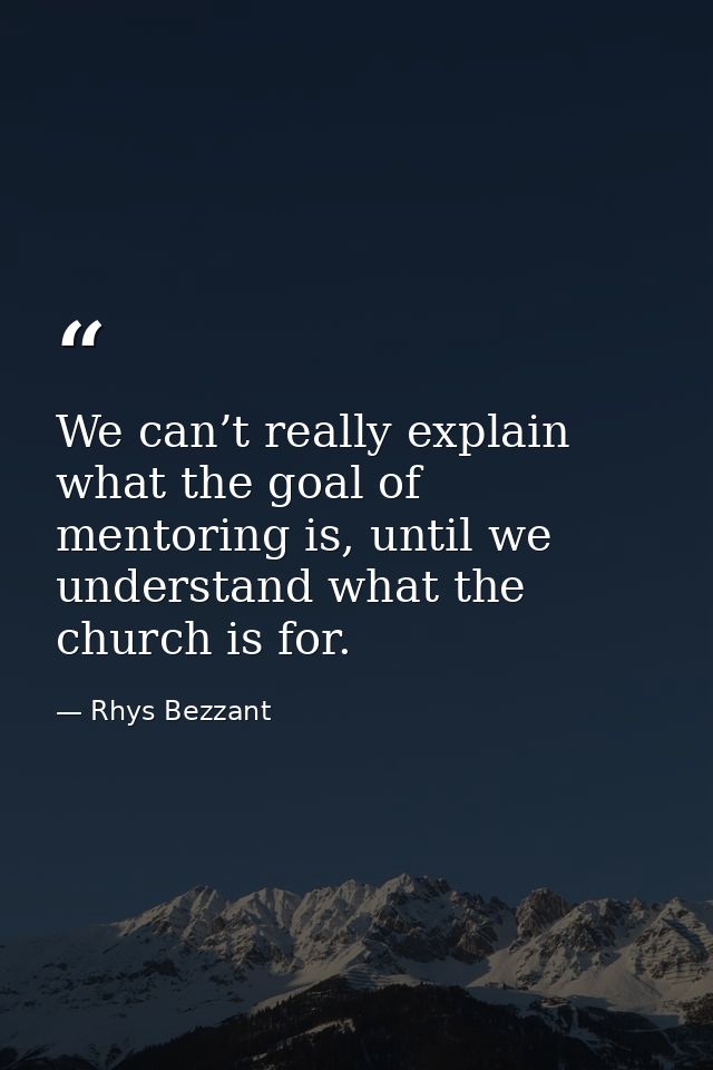 We can’t really explain what the goal of mentoring is, until we understand what the church is for. — Rhys Bezzant
