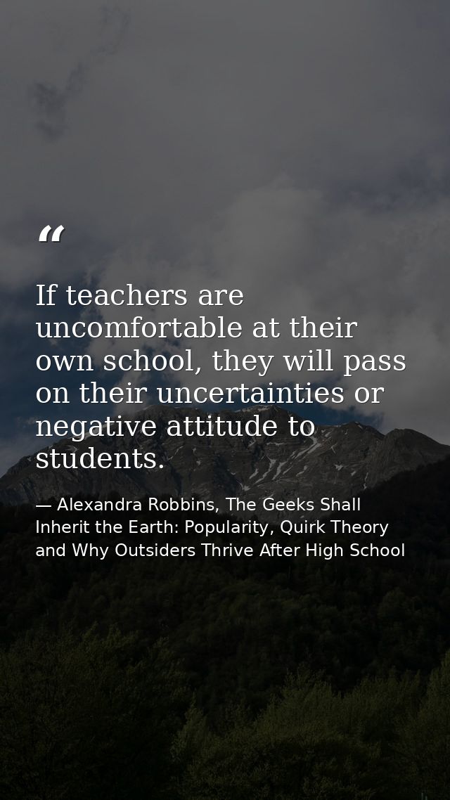 If teachers are uncomfortable at their own school, they will pass on their uncertainties or negative attitude to student — Alexandra Robbins, The Geeks Shall Inherit the Earth: Popularity, Quirk Theory and Why Outsiders Thrive After High School