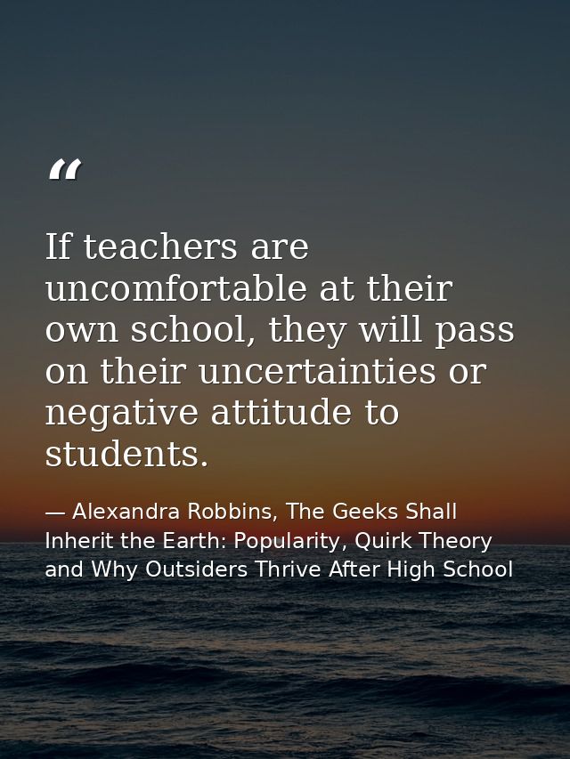 If teachers are uncomfortable at their own school, they will pass on their uncertainties or negative attitude to student — Alexandra Robbins, The Geeks Shall Inherit the Earth: Popularity, Quirk Theory and Why Outsiders Thrive After High School