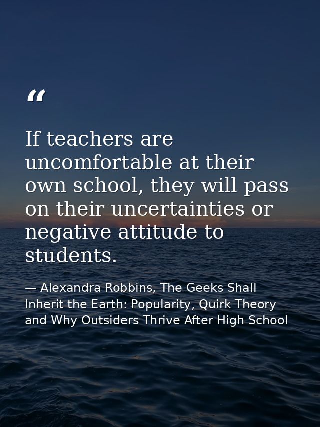 If teachers are uncomfortable at their own school, they will pass on their uncertainties or negative attitude to student — Alexandra Robbins, The Geeks Shall Inherit the Earth: Popularity, Quirk Theory and Why Outsiders Thrive After High School