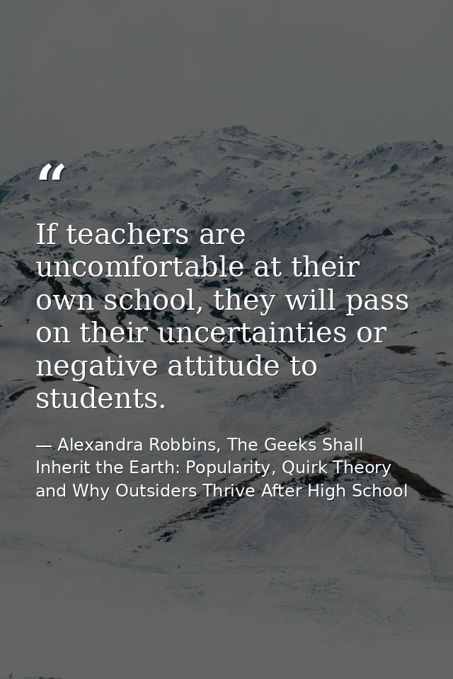 If teachers are uncomfortable at their own school, they will pass on their uncertainties or negative attitude to student — Alexandra Robbins, The Geeks Shall Inherit the Earth: Popularity, Quirk Theory and Why Outsiders Thrive After High School