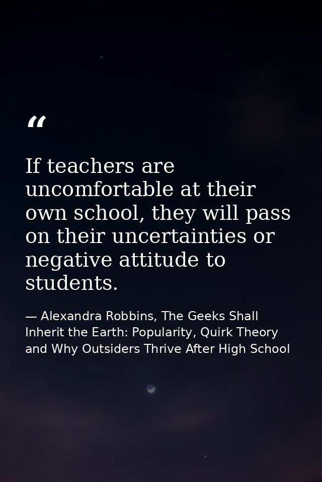 If teachers are uncomfortable at their own school, they will pass on their uncertainties or negative attitude to student — Alexandra Robbins, The Geeks Shall Inherit the Earth: Popularity, Quirk Theory and Why Outsiders Thrive After High School