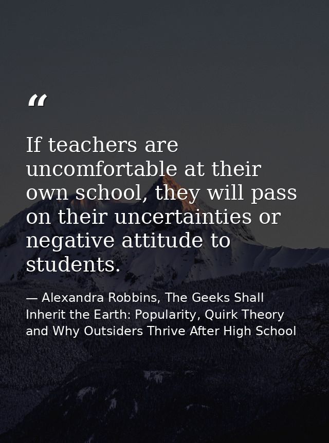 If teachers are uncomfortable at their own school, they will pass on their uncertainties or negative attitude to student — Alexandra Robbins, The Geeks Shall Inherit the Earth: Popularity, Quirk Theory and Why Outsiders Thrive After High School