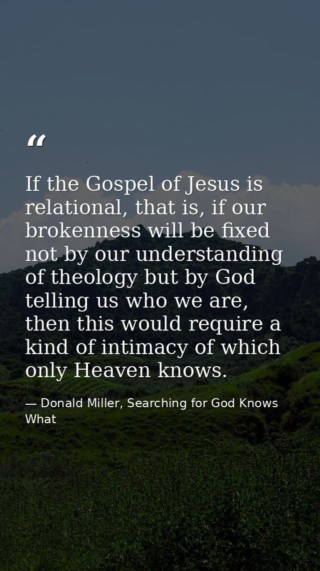If the Gospel of Jesus is relational, that is, if our brokenness will be fixed not by our understanding of theology but  — Donald Miller, Searching for God Knows What