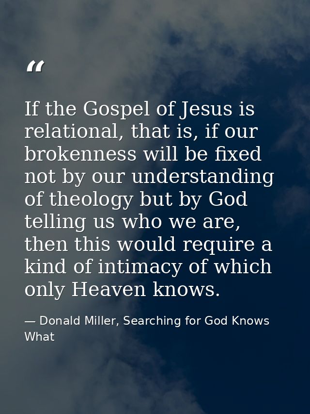 If the Gospel of Jesus is relational, that is, if our brokenness will be fixed not by our understanding of theology but  — Donald Miller, Searching for God Knows What