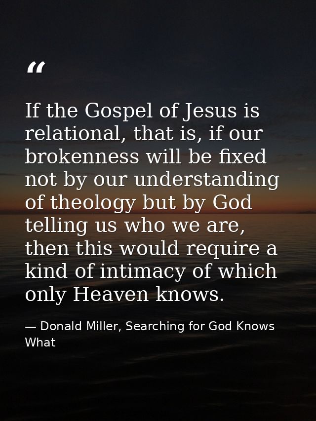 If the Gospel of Jesus is relational, that is, if our brokenness will be fixed not by our understanding of theology but  — Donald Miller, Searching for God Knows What