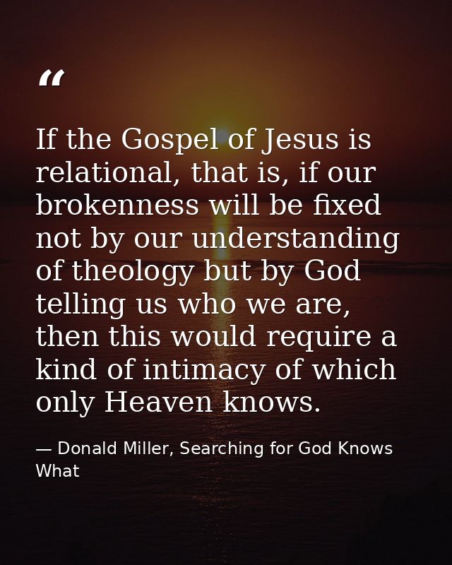 If the Gospel of Jesus is relational, that is, if our brokenness will be fixed not by our understanding of theology but  — Donald Miller, Searching for God Knows What