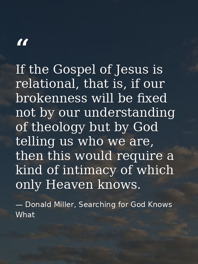 If the Gospel of Jesus is relational, that is, if our brokenness will be fixed not by our understanding of theology but  — Donald Miller, Searching for God Knows What