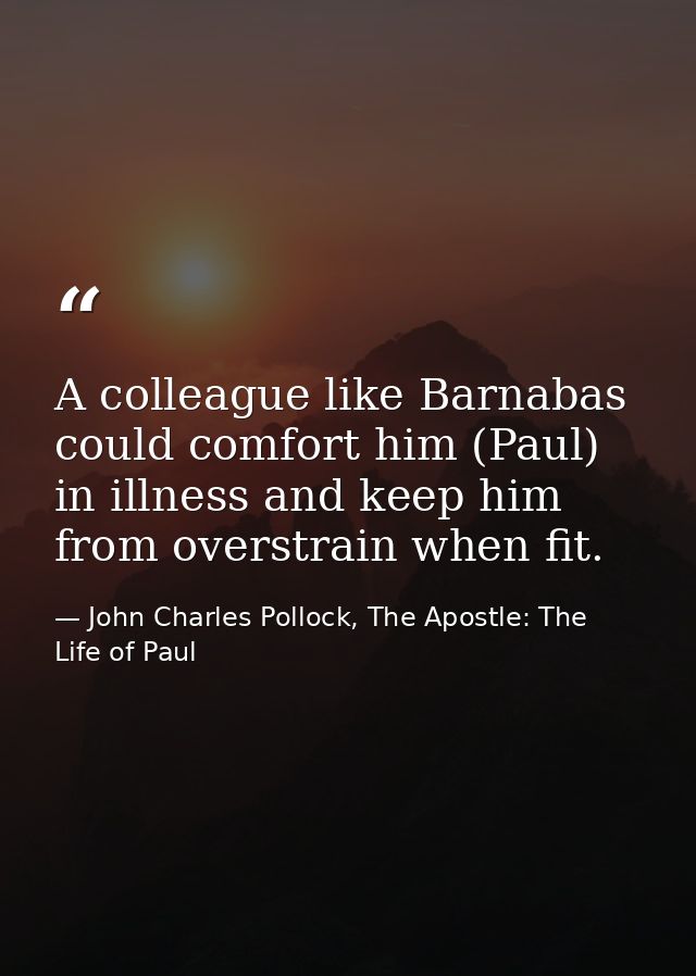 A colleague like Barnabas could comfort him (Paul) in illness and keep him from overstrain when fit. — John Charles Pollock, The Apostle: The Life of Paul