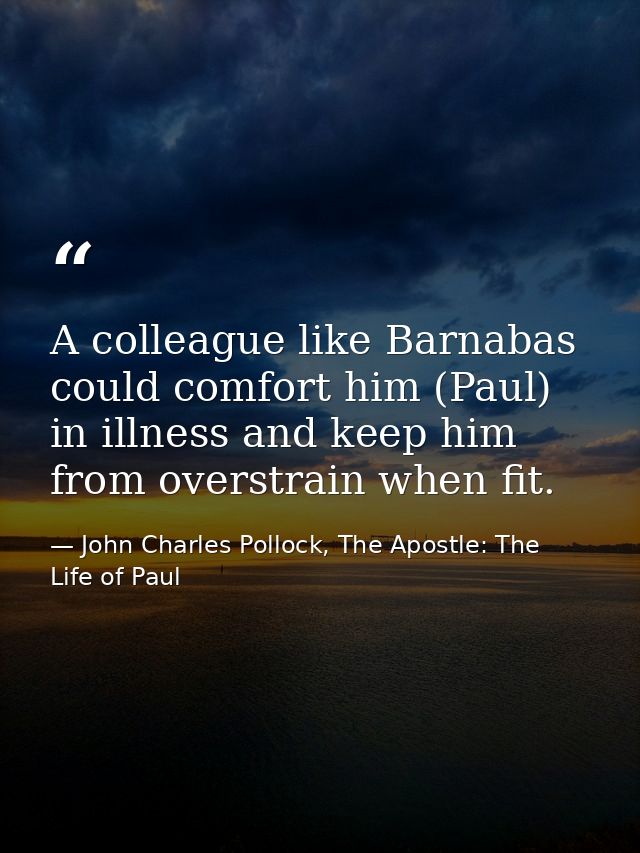 A colleague like Barnabas could comfort him (Paul) in illness and keep him from overstrain when fit. — John Charles Pollock, The Apostle: The Life of Paul