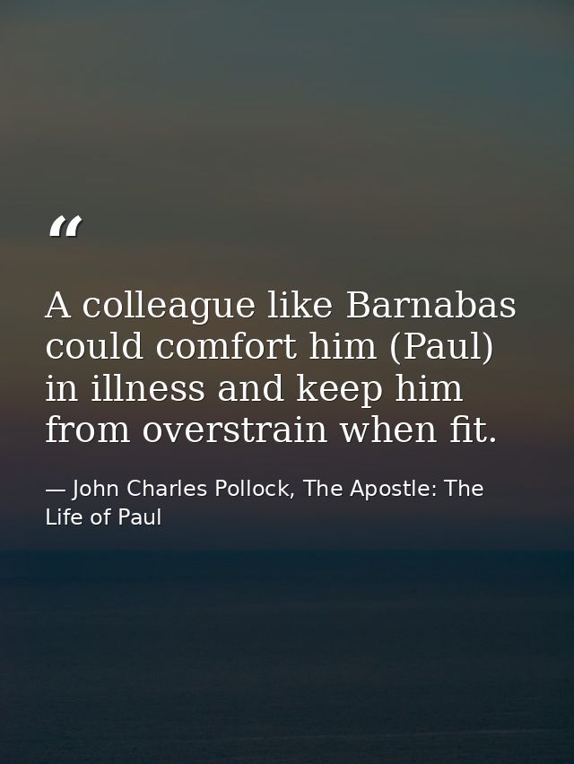 A colleague like Barnabas could comfort him (Paul) in illness and keep him from overstrain when fit. — John Charles Pollock, The Apostle: The Life of Paul