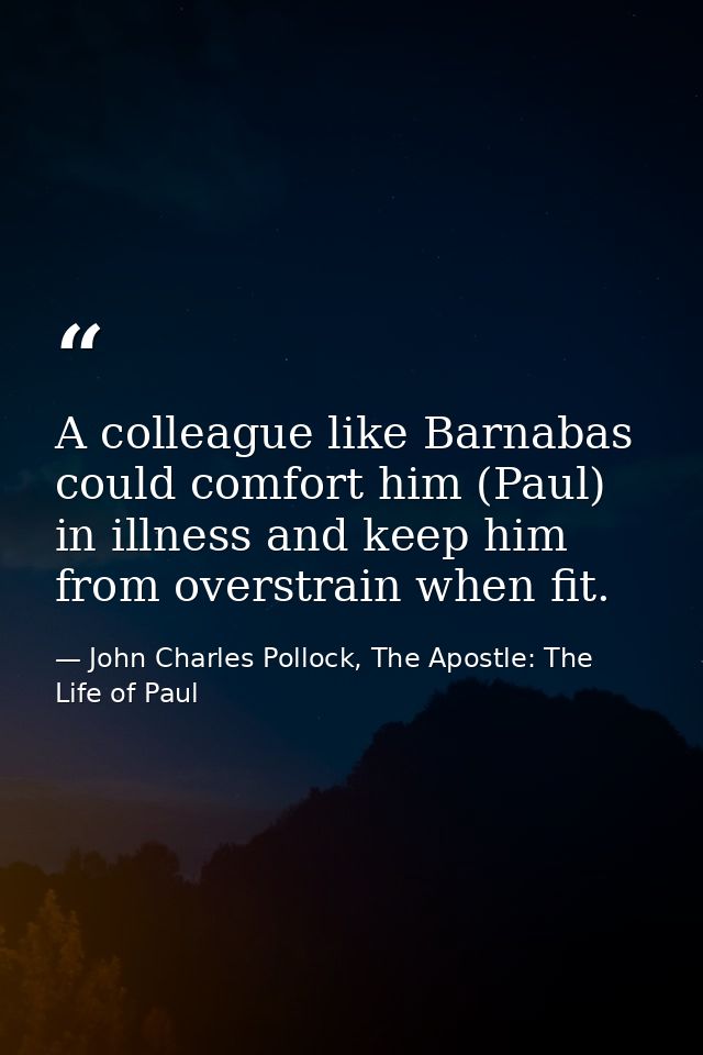A colleague like Barnabas could comfort him (Paul) in illness and keep him from overstrain when fit. — John Charles Pollock, The Apostle: The Life of Paul