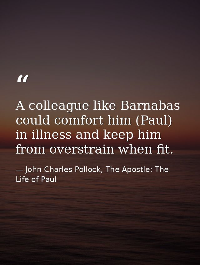 A colleague like Barnabas could comfort him (Paul) in illness and keep him from overstrain when fit. — John Charles Pollock, The Apostle: The Life of Paul
