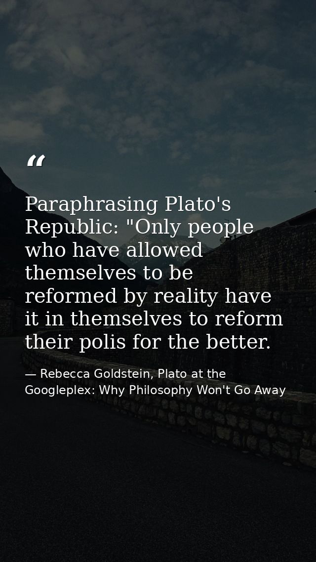 Paraphrasing Plato's Republic: "Only people who have allowed themselves to be reformed by reality have it in themselves  — Rebecca Goldstein, Plato at the Googleplex: Why Philosophy Won't Go Away