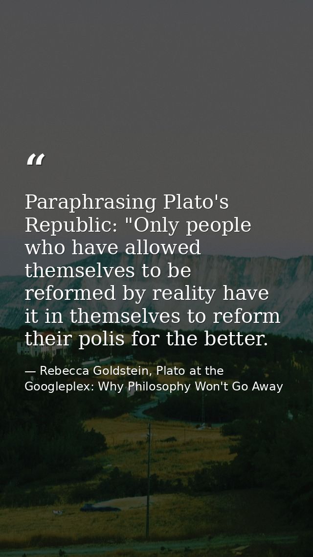 Paraphrasing Plato's Republic: "Only people who have allowed themselves to be reformed by reality have it in themselves  — Rebecca Goldstein, Plato at the Googleplex: Why Philosophy Won't Go Away