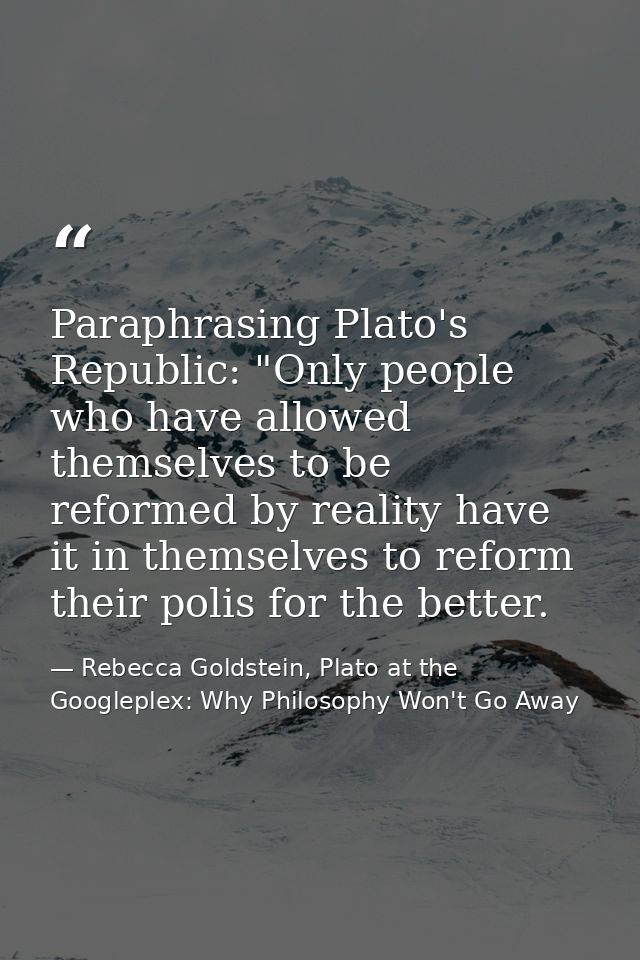 Paraphrasing Plato's Republic: "Only people who have allowed themselves to be reformed by reality have it in themselves  — Rebecca Goldstein, Plato at the Googleplex: Why Philosophy Won't Go Away