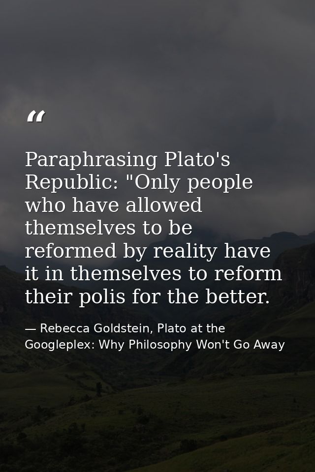 Paraphrasing Plato's Republic: "Only people who have allowed themselves to be reformed by reality have it in themselves  — Rebecca Goldstein, Plato at the Googleplex: Why Philosophy Won't Go Away