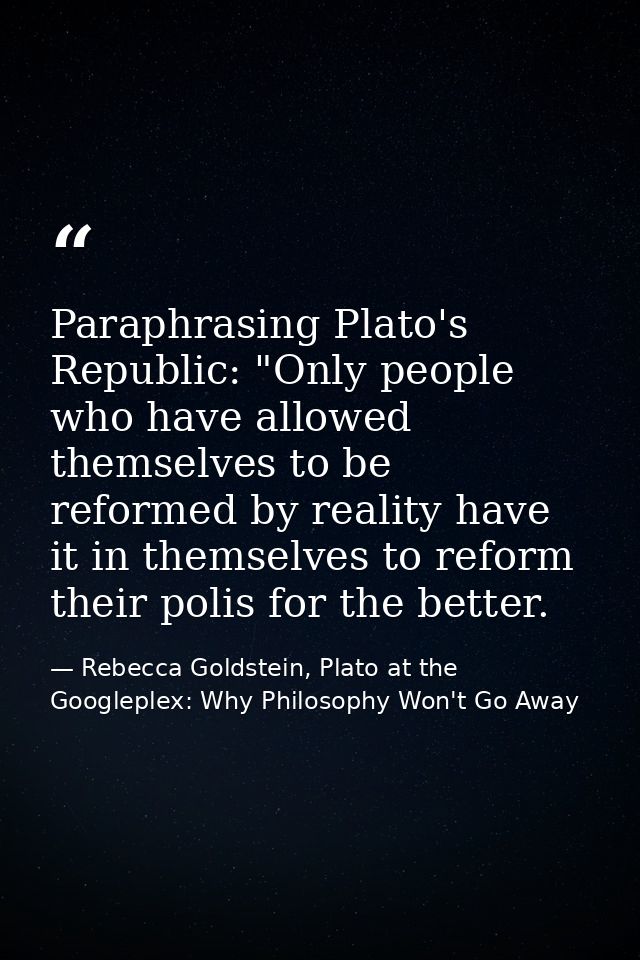 Paraphrasing Plato's Republic: "Only people who have allowed themselves to be reformed by reality have it in themselves  — Rebecca Goldstein, Plato at the Googleplex: Why Philosophy Won't Go Away