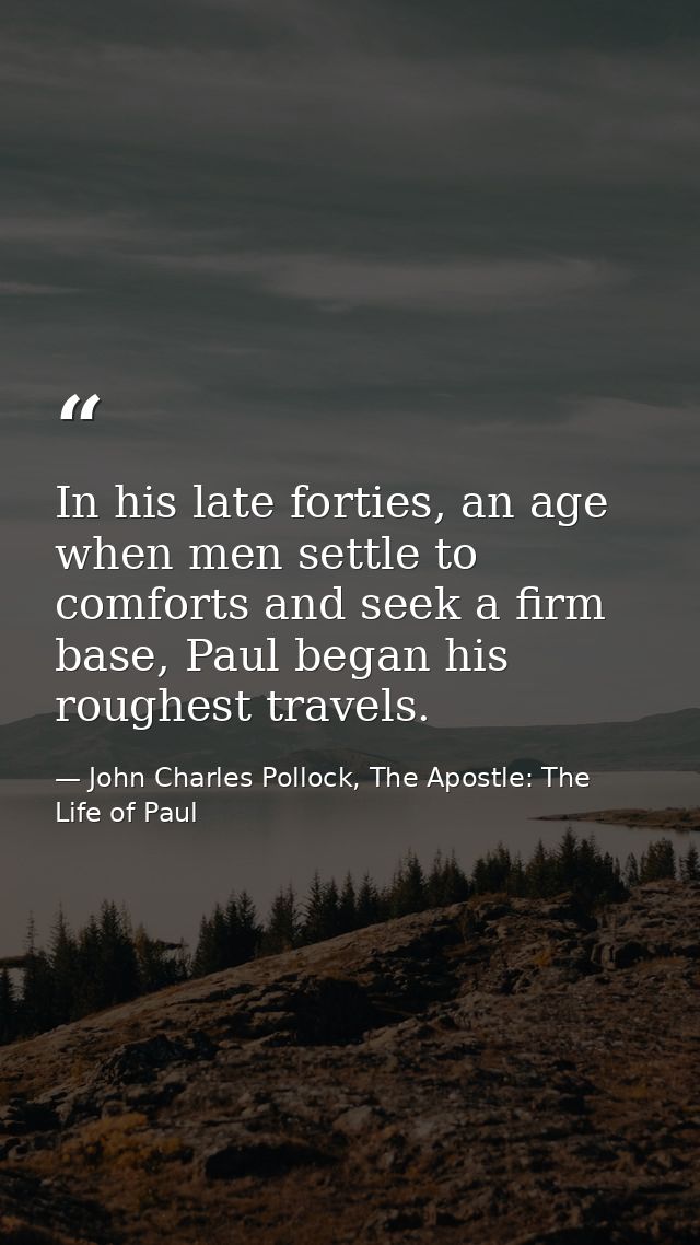 In his late forties, an age when men settle to comforts and seek a firm base, Paul began his roughest travels. — John Charles Pollock, The Apostle: The Life of Paul