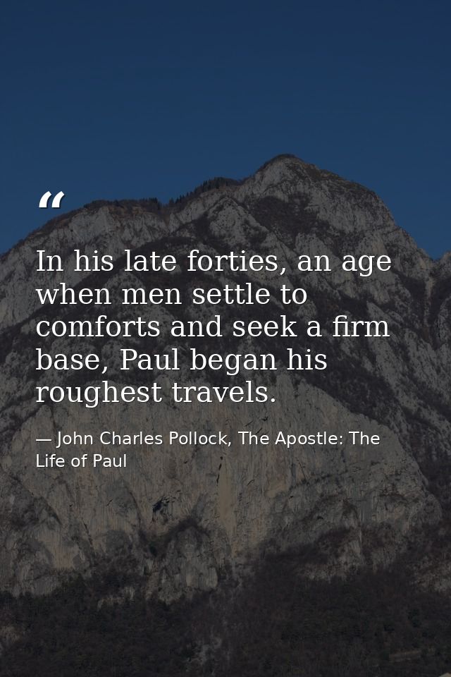 In his late forties, an age when men settle to comforts and seek a firm base, Paul began his roughest travels. — John Charles Pollock, The Apostle: The Life of Paul