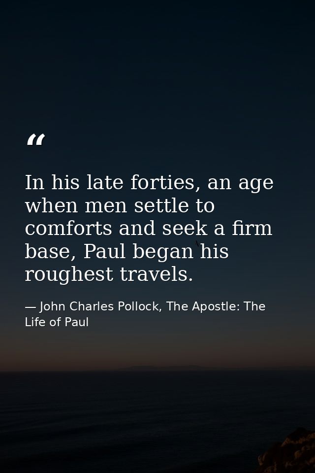 In his late forties, an age when men settle to comforts and seek a firm base, Paul began his roughest travels. — John Charles Pollock, The Apostle: The Life of Paul