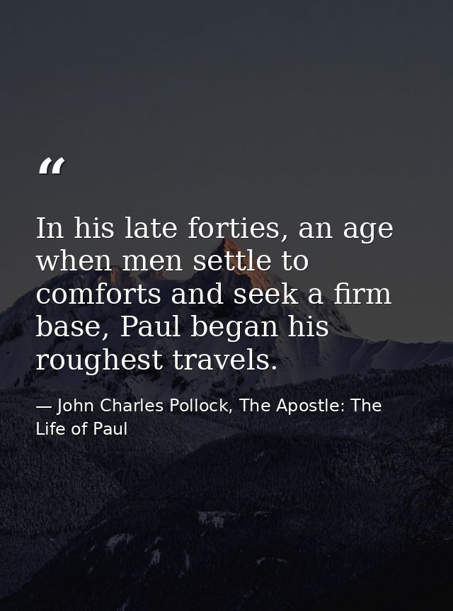 In his late forties, an age when men settle to comforts and seek a firm base, Paul began his roughest travels. — John Charles Pollock, The Apostle: The Life of Paul