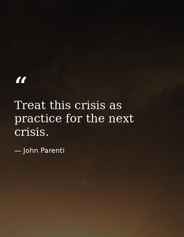 Treat this crisis as practice for the next crisis. — John Parenti