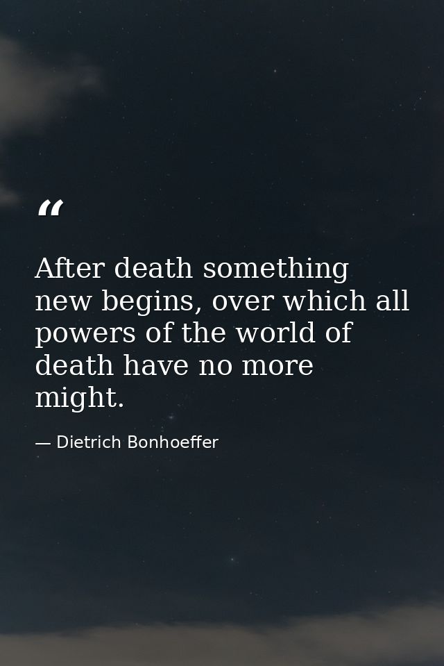 After death something new begins, over which all powers of the world of death have no more might. — Dietrich Bonhoeffer