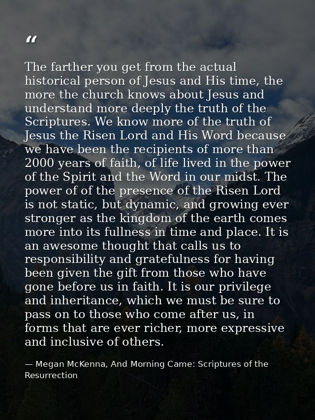 The farther you get from the actual historical person of Jesus and His time, the more the church knows about Jesus and u — Megan McKenna, And Morning Came: Scriptures of the Resurrection