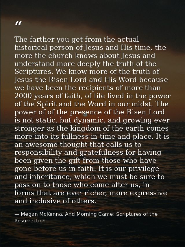 The farther you get from the actual historical person of Jesus and His time, the more the church knows about Jesus and u — Megan McKenna, And Morning Came: Scriptures of the Resurrection