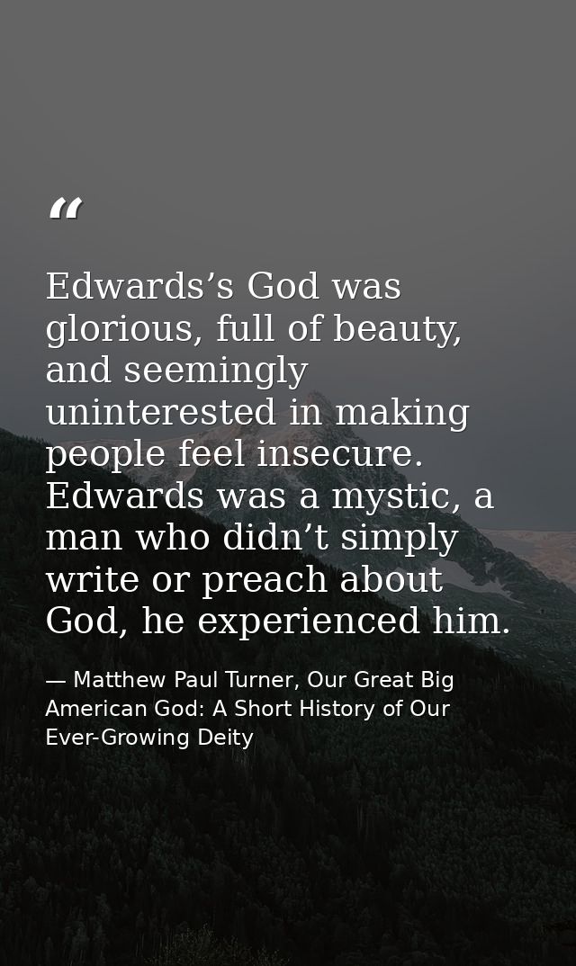 Edwards’s God was glorious, full of beauty, and seemingly uninterested in making people feel insecure. Edwards was a mys — Matthew Paul Turner, Our Great Big American God: A Short History of Our Ever-Growing Deity