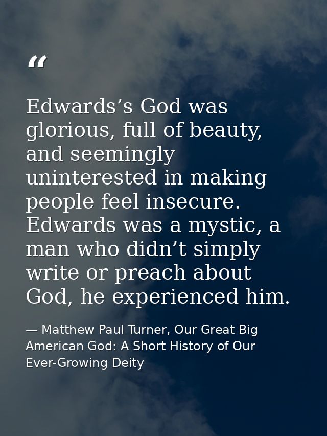 Edwards’s God was glorious, full of beauty, and seemingly uninterested in making people feel insecure. Edwards was a mys — Matthew Paul Turner, Our Great Big American God: A Short History of Our Ever-Growing Deity