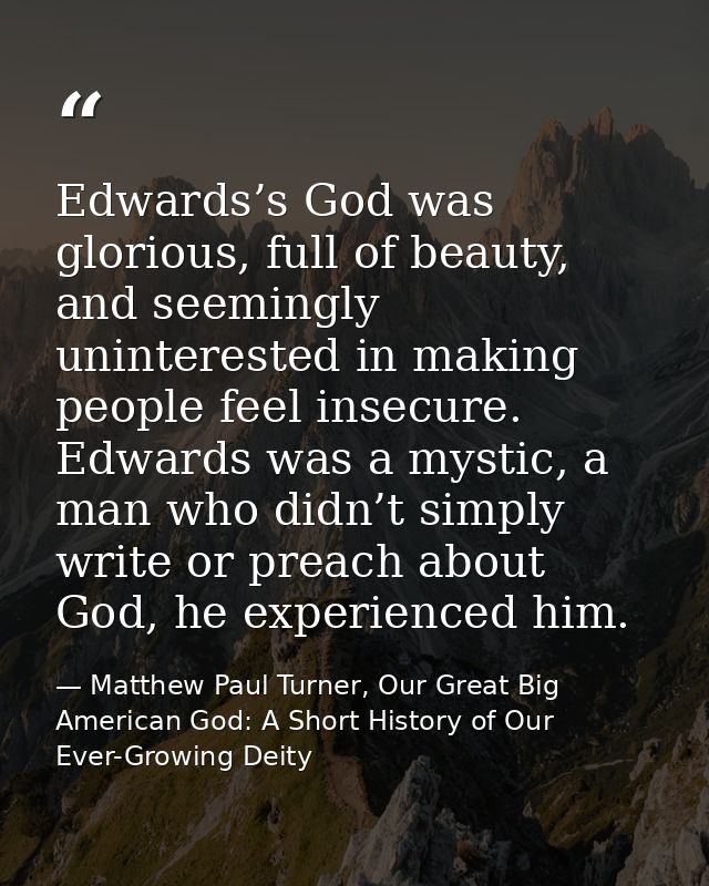 Edwards’s God was glorious, full of beauty, and seemingly uninterested in making people feel insecure. Edwards was a mys — Matthew Paul Turner, Our Great Big American God: A Short History of Our Ever-Growing Deity