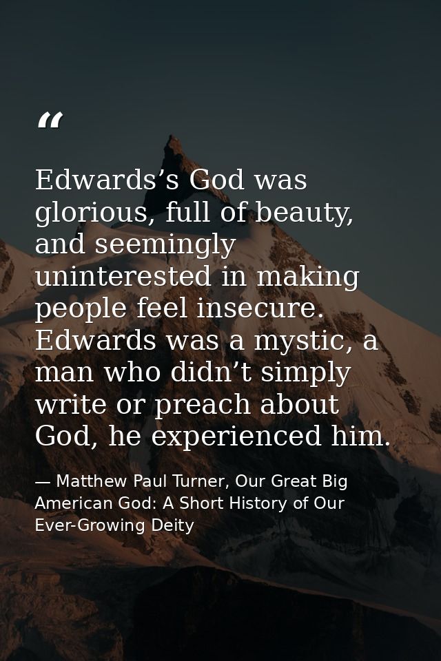Edwards’s God was glorious, full of beauty, and seemingly uninterested in making people feel insecure. Edwards was a mys — Matthew Paul Turner, Our Great Big American God: A Short History of Our Ever-Growing Deity