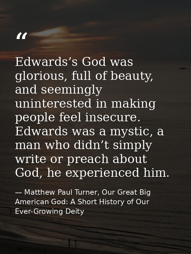 Edwards’s God was glorious, full of beauty, and seemingly uninterested in making people feel insecure. Edwards was a mys — Matthew Paul Turner, Our Great Big American God: A Short History of Our Ever-Growing Deity