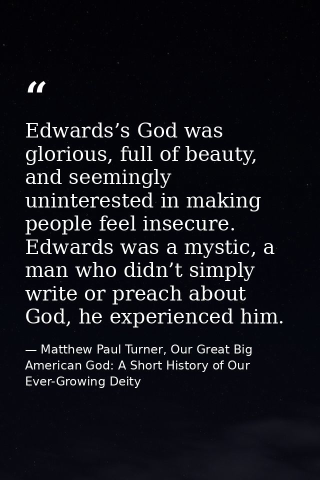 Edwards’s God was glorious, full of beauty, and seemingly uninterested in making people feel insecure. Edwards was a mys — Matthew Paul Turner, Our Great Big American God: A Short History of Our Ever-Growing Deity