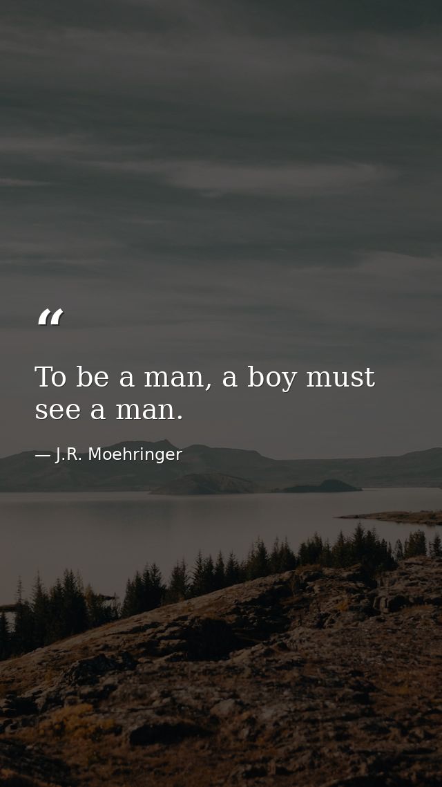 To be a man, a boy must see a man. — J.R. Moehringer