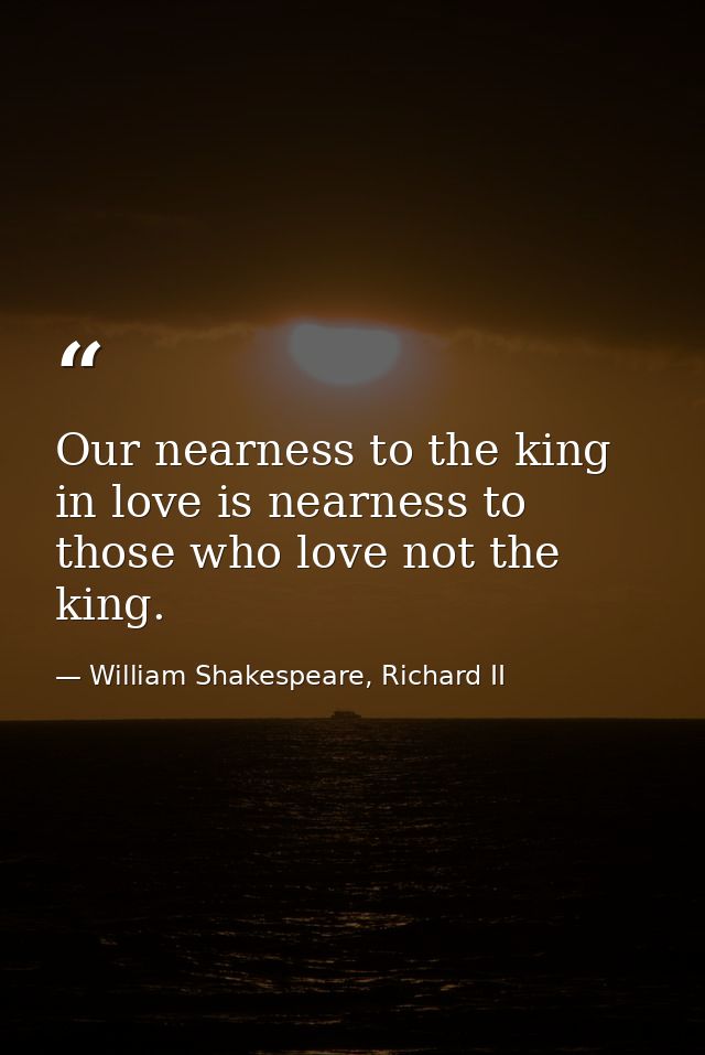 Our nearness to the king in love is nearness to those who love not the king. — William Shakespeare, Richard II