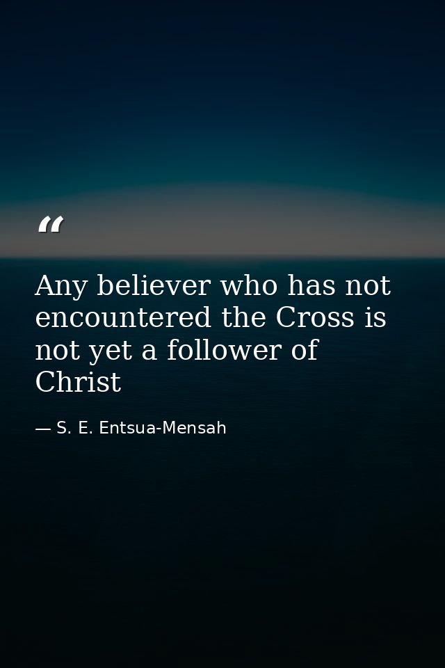 Any believer who has not encountered the Cross is not yet a follower of Christ — S. E. Entsua-Mensah