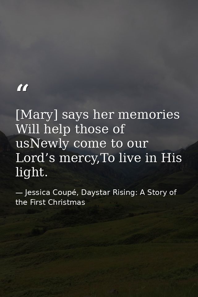 [Mary] says her memories Will help those of usNewly come to our Lord’s mercy,To live in His light. — Jessica Coupé, Daystar Rising: A Story of the First Christmas