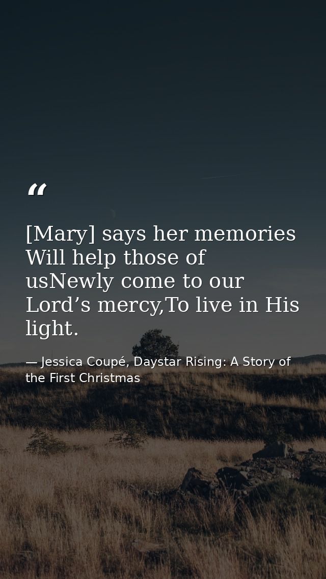 [Mary] says her memories Will help those of usNewly come to our Lord’s mercy,To live in His light. — Jessica Coupé, Daystar Rising: A Story of the First Christmas