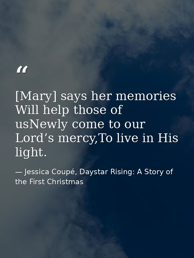 [Mary] says her memories Will help those of usNewly come to our Lord’s mercy,To live in His light. — Jessica Coupé, Daystar Rising: A Story of the First Christmas