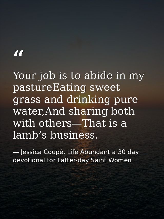 Your job is to abide in my pastureEating sweet grass and drinking pure water,And sharing both with others—That is a lamb — Jessica Coupé, Life Abundant a 30 day devotional for Latter-day Saint Women